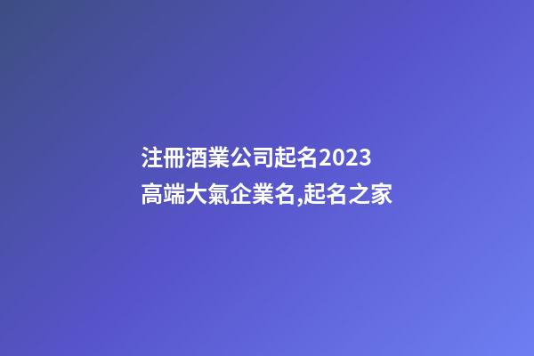注冊酒業公司起名2023 高端大氣企業名,起名之家-第1張-公司起名-玄機派